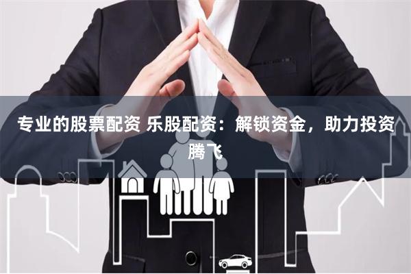 专业的股票配资 乐股配资：解锁资金，助力投资腾飞